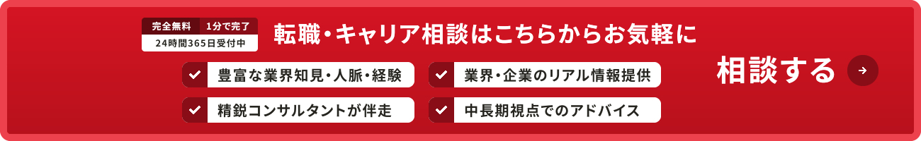 完全無料 1分で完了 24時間365日受付中 転職・キャリア相談はこちらからお気軽に相談する 豊富な業界知見・人脈・経験 業界・企業のリアル情報提供 精鋭コンサルタントが伴走 中長期視点でのアドバイス